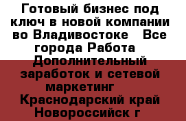 Готовый бизнес под ключ в новой компании во Владивостоке - Все города Работа » Дополнительный заработок и сетевой маркетинг   . Краснодарский край,Новороссийск г.